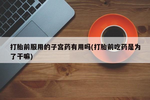 流产药打胎前服用的子宫药有用吗(打胎前吃药是为了干嘛)