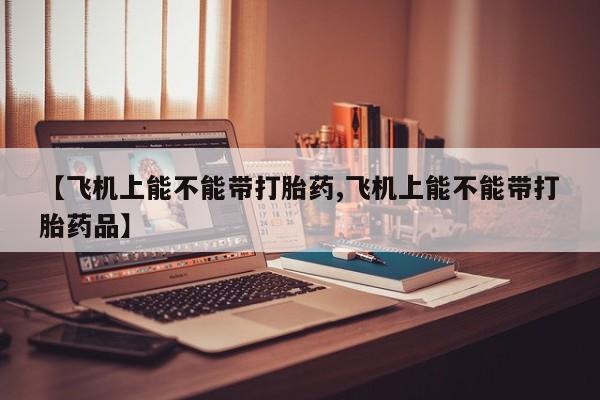流产药【飞机上能不能带打胎药,飞机上能不能带打胎药品】