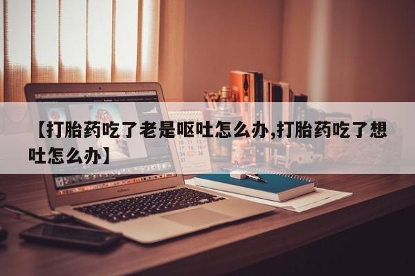 流产药【打胎药吃了老是呕吐怎么办,打胎药吃了想吐怎么办】