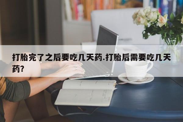 流产药打胎完了之后要吃几天药.打胎后需要吃几天药?