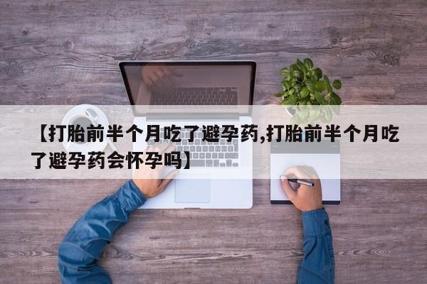 流产药【打胎前半个月吃了避孕药,打胎前半个月吃了避孕药会怀孕吗】