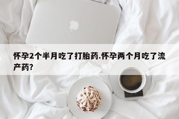 流产药怀孕2个半月吃了打胎药.怀孕两个月吃了流产药？