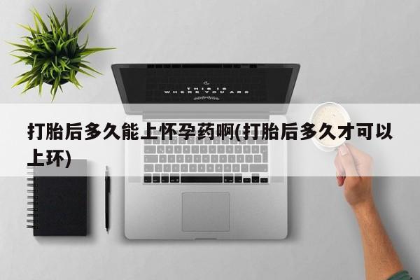 流产药打胎后多久能上怀孕药啊(打胎后多久才可以上环)