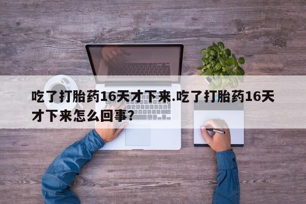 流产药吃了打胎药16天才下来.吃了打胎药16天才下来怎么回事?