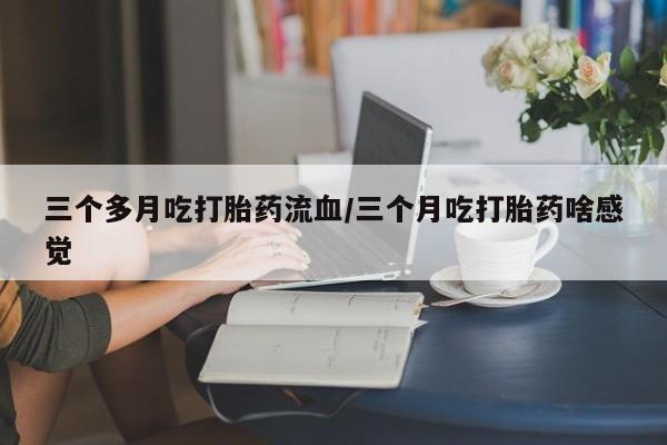 流产药三个多月吃打胎药流血/三个月吃打胎药啥感觉