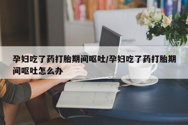 流产药孕妇吃了药打胎期间呕吐/孕妇吃了药打胎期间呕吐怎么办