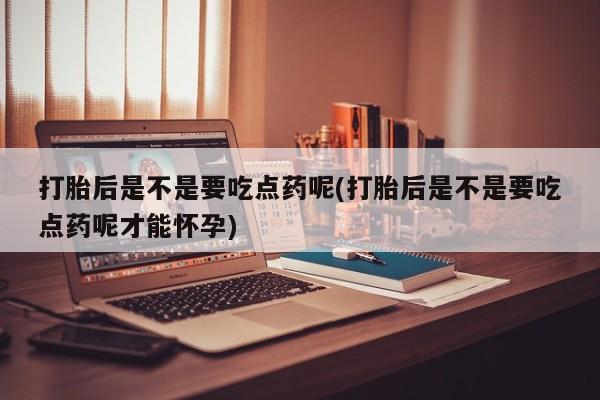 流产药打胎后是不是要吃点药呢(打胎后是不是要吃点药呢才能怀孕)