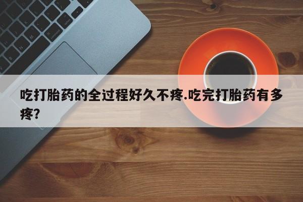 流产药吃打胎药的全过程好久不疼.吃完打胎药有多疼？