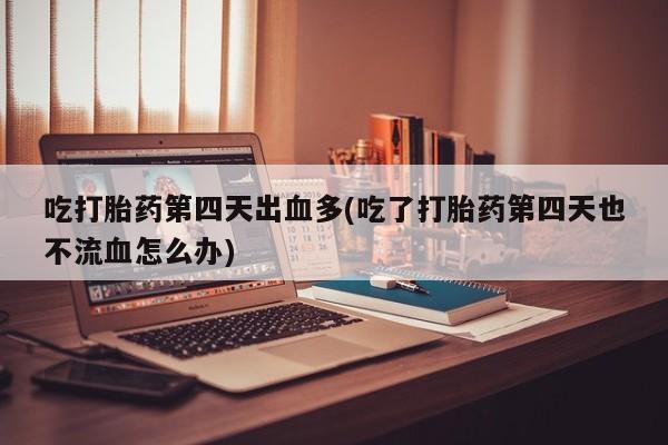 流产药吃打胎药第四天出血多(吃了打胎药第四天也不流血怎么办)