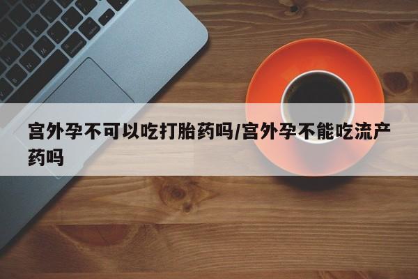 流产药宫外孕不可以吃打胎药吗/宫外孕不能吃流产药吗