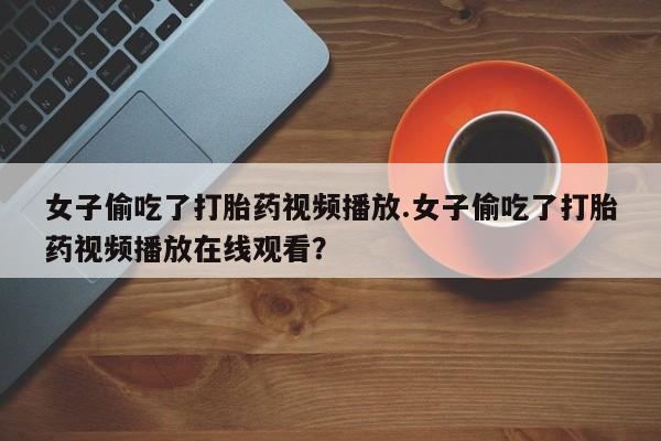 流产药女子偷吃了打胎药视频播放.女子偷吃了打胎药视频播放在线观看？