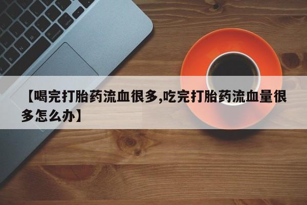 流产药【喝完打胎药流血很多,吃完打胎药流血量很多怎么办】