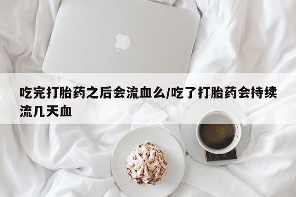 流产药吃完打胎药之后会流血么/吃了打胎药会持续流几天血
