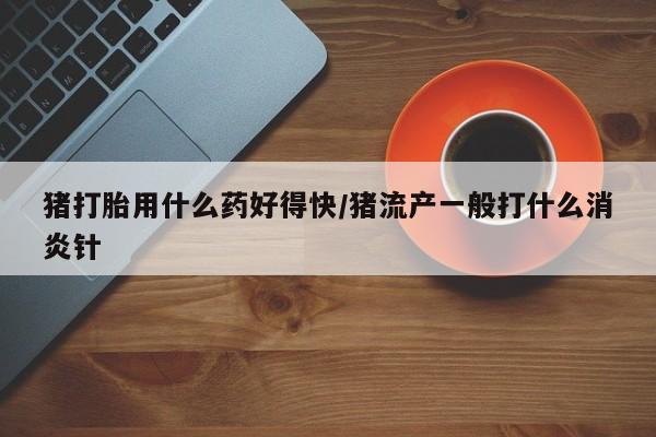 流产药猪打胎用什么药好得快/猪流产一般打什么消炎针