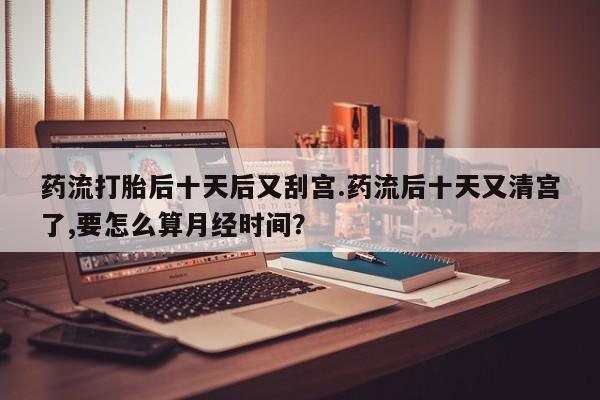 流产药药流打胎后十天后又刮宫.药流后十天又清宫了,要怎么算月经时间？