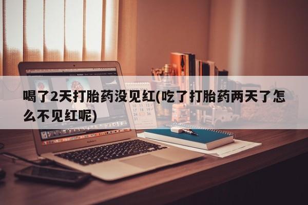 流产药喝了2天打胎药没见红(吃了打胎药两天了怎么不见红呢)