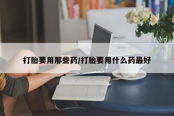 流产药打胎要用那些药/打胎要用什么药最好