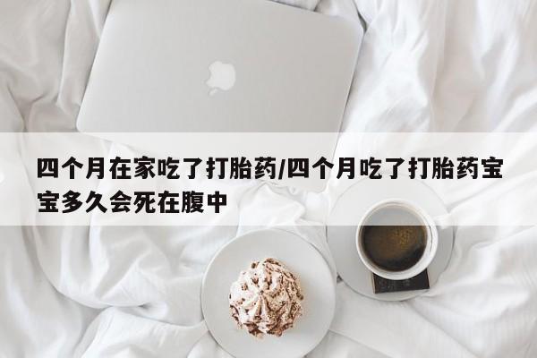 流产药四个月在家吃了打胎药/四个月吃了打胎药宝宝多久会死在腹中