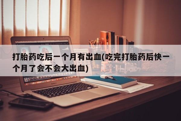 流产药打胎药吃后一个月有出血(吃完打胎药后快一个月了会不会大出血)