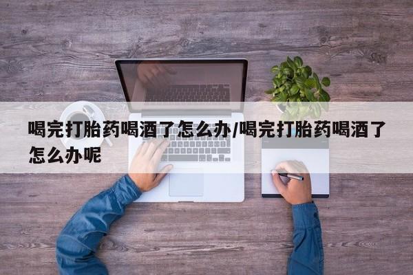 流产药喝完打胎药喝酒了怎么办/喝完打胎药喝酒了怎么办呢