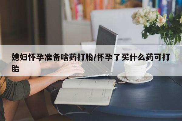 流产药媳妇怀孕准备啥药打胎/怀孕了买什么药可打胎