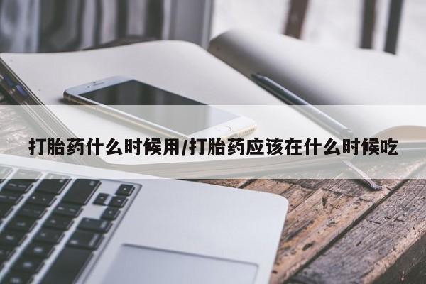 流产药打胎药什么时候用/打胎药应该在什么时候吃