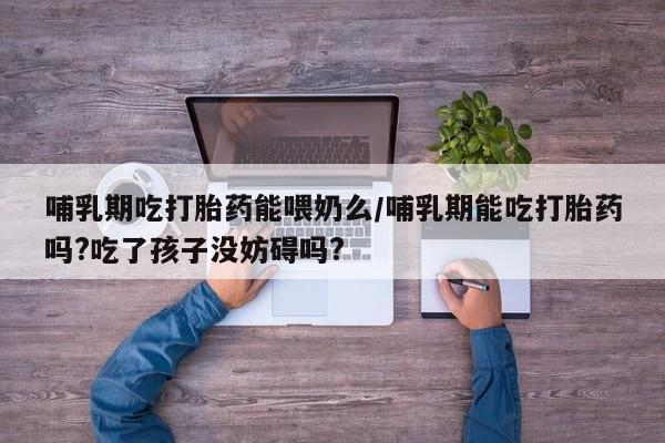 流产药哺乳期吃打胎药能喂奶么/哺乳期能吃打胎药吗?吃了孩子没妨碍吗?