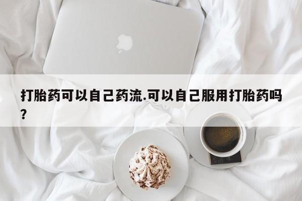 流产药打胎药可以自己药流.可以自己服用打胎药吗？