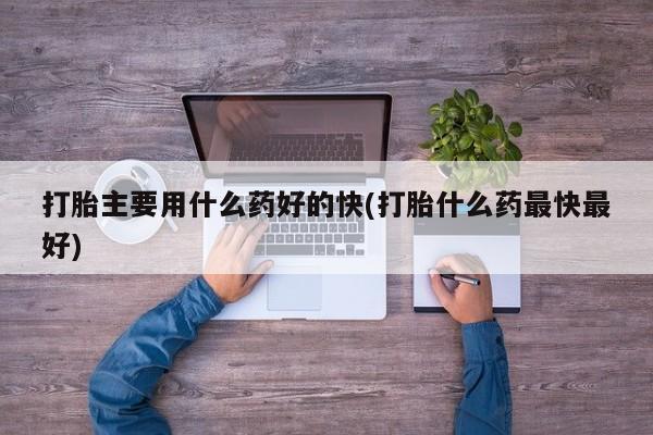 流产药打胎主要用什么药好的快(打胎什么药最快最好)