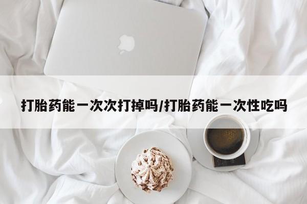 流产药打胎药能一次次打掉吗/打胎药能一次性吃吗