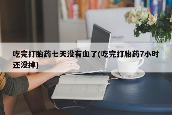 流产药吃完打胎药七天没有血了(吃完打胎药7小时还没掉)