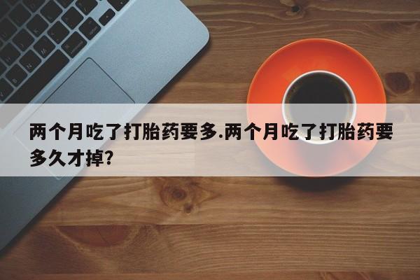 流产药两个月吃了打胎药要多.两个月吃了打胎药要多久才掉？