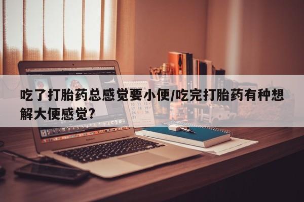 流产药吃了打胎药总感觉要小便/吃完打胎药有种想解大便感觉?