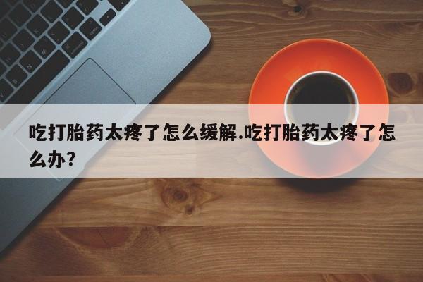 流产药吃打胎药太疼了怎么缓解.吃打胎药太疼了怎么办？