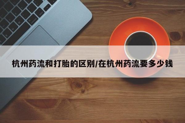 流产药杭州药流和打胎的区别/在杭州药流要多少钱