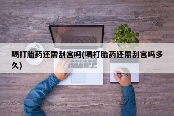 流产药喝打胎药还需刮宫吗(喝打胎药还需刮宫吗多久)