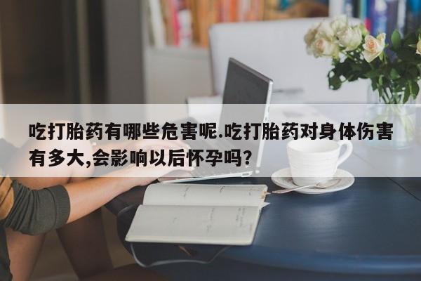 流产药吃打胎药有哪些危害呢.吃打胎药对身体伤害有多大,会影响以后怀孕吗？