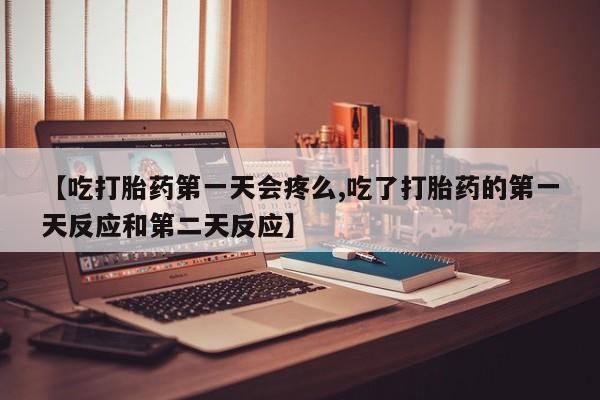 流产药【吃打胎药第一天会疼么,吃了打胎药的第一天反应和第二天反应】