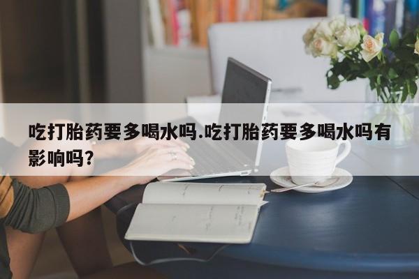 流产药吃打胎药要多喝水吗.吃打胎药要多喝水吗有影响吗？